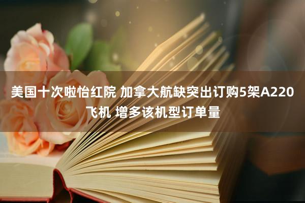 美国十次啦怡红院 加拿大航缺突出订购5架A220飞机 增多该机型订单量