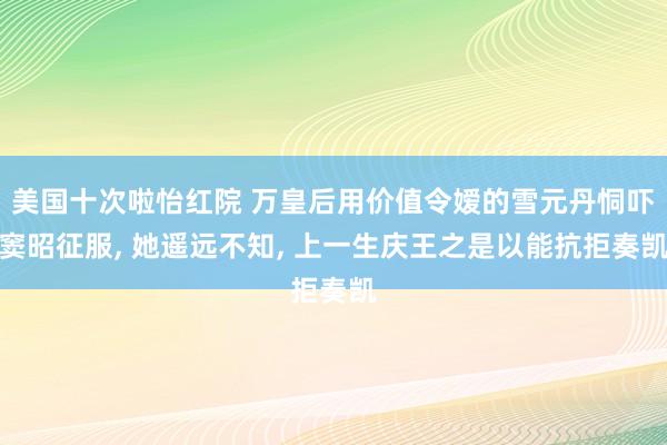 美国十次啦怡红院 万皇后用价值令嫒的雪元丹恫吓窦昭征服， 她遥远不知， 上一生庆王之是以能抗拒奏凯