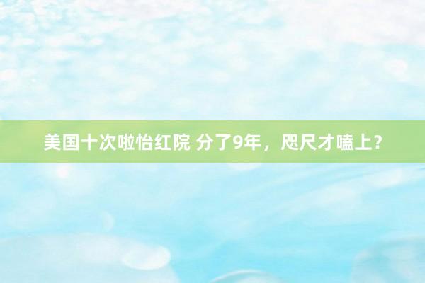 美国十次啦怡红院 分了9年，咫尺才嗑上？