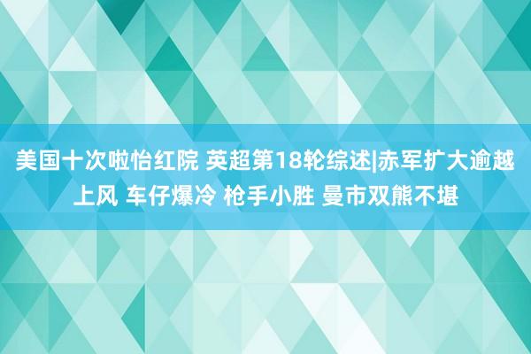 美国十次啦怡红院 英超第18轮综述|赤军扩大逾越上风 车仔爆冷 枪手小胜 曼市双熊不堪