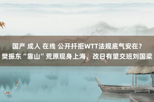 国产 成人 在线 公开扞拒WTT法规底气安在？樊振东“靠山”荒原现身上海，改日有望交班刘国梁