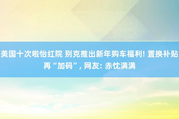 美国十次啦怡红院 别克推出新年购车福利! 置换补贴再“加码”， 网友: 赤忱满满