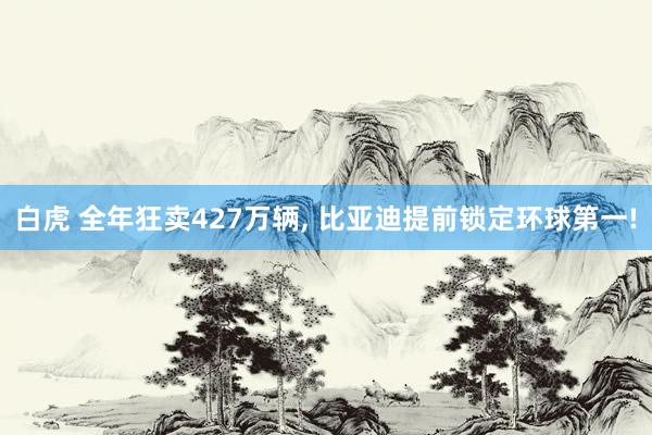 白虎 全年狂卖427万辆， 比亚迪提前锁定环球第一!