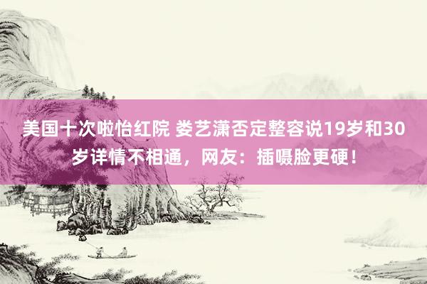 美国十次啦怡红院 娄艺潇否定整容说19岁和30岁详情不相通，网友：插嗫脸更硬！