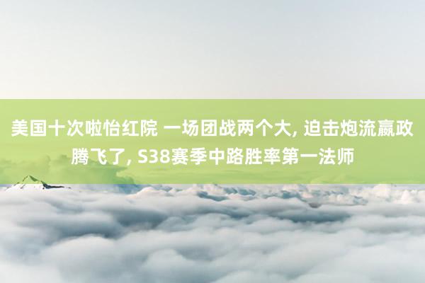 美国十次啦怡红院 一场团战两个大， 迫击炮流嬴政腾飞了， S38赛季中路胜率第一法师