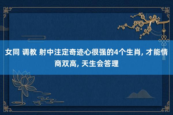 女同 调教 射中注定奇迹心很强的4个生肖， 才能情商双高， 天生会答理