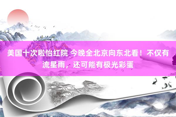 美国十次啦怡红院 今晚全北京向东北看！不仅有流星雨，还可能有极光彩蛋