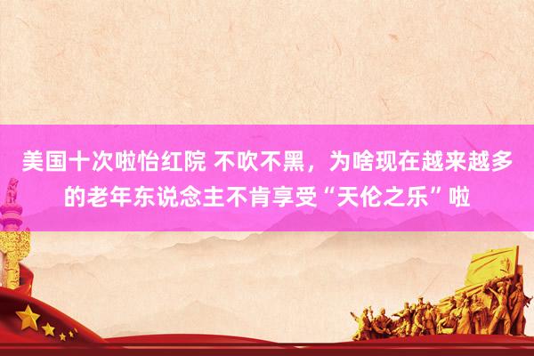 美国十次啦怡红院 不吹不黑，为啥现在越来越多的老年东说念主不肯享受“天伦之乐”啦