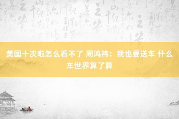 美国十次啦怎么看不了 周鸿祎：我也要送车 什么车世界算了算