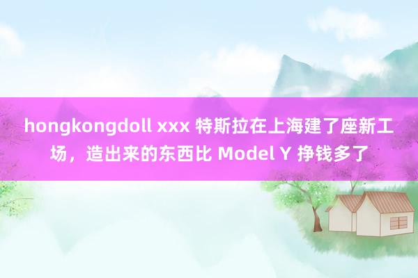 hongkongdoll xxx 特斯拉在上海建了座新工场，造出来的东西比 Model Y 挣钱多了