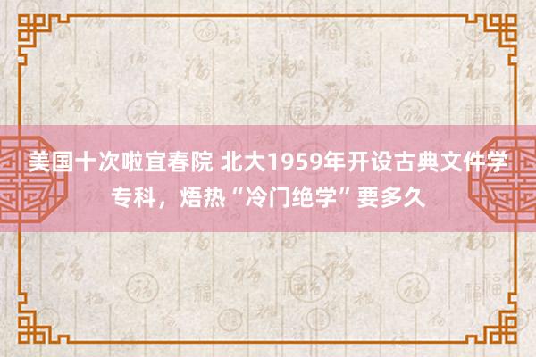 美国十次啦宜春院 北大1959年开设古典文件学专科，焐热“冷门绝学”要多久