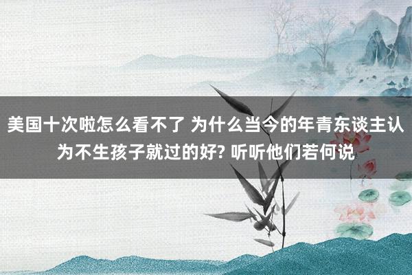 美国十次啦怎么看不了 为什么当今的年青东谈主认为不生孩子就过的好? 听听他们若何说