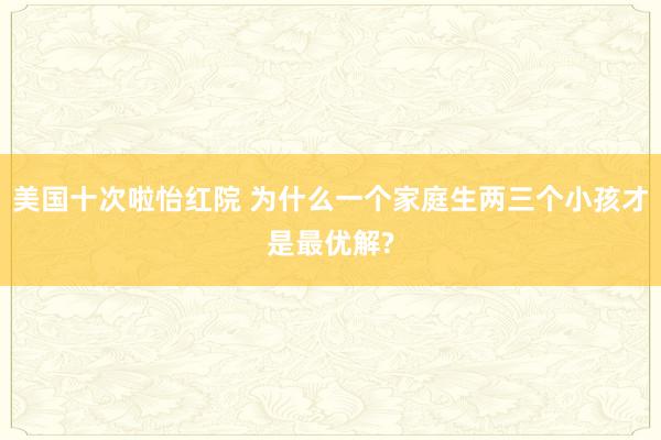 美国十次啦怡红院 为什么一个家庭生两三个小孩才是最优解?