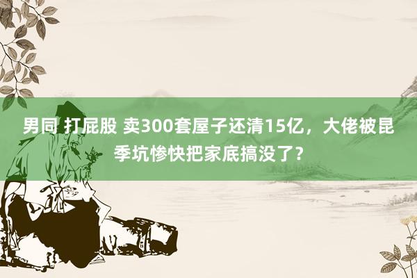 男同 打屁股 卖300套屋子还清15亿，大佬被昆季坑惨快把家底搞没了？