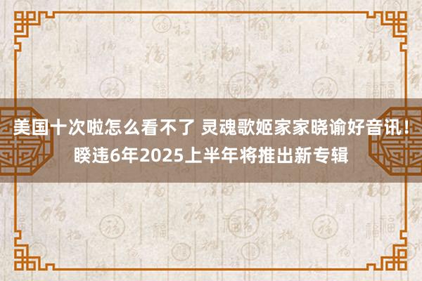 美国十次啦怎么看不了 灵魂歌姬家家晓谕好音讯！睽违6年2025上半年将推出新专辑