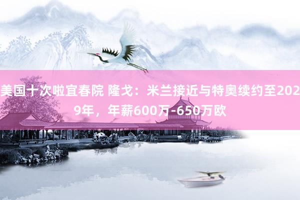 美国十次啦宜春院 隆戈：米兰接近与特奥续约至2029年，年薪600万-650万欧