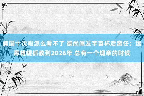 美国十次啦怎么看不了 德尚阐发宇宙杯后离任：运筹帷幄抓教到2026年 总有一个规章的时候