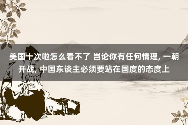 美国十次啦怎么看不了 岂论你有任何情理， 一朝开战， 中国东谈主必须要站在国度的态度上