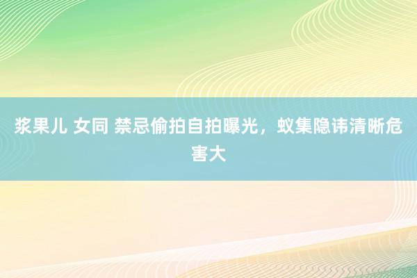 浆果儿 女同 禁忌偷拍自拍曝光，蚁集隐讳清晰危害大