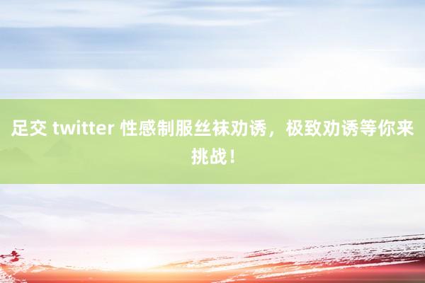 足交 twitter 性感制服丝袜劝诱，极致劝诱等你来挑战！