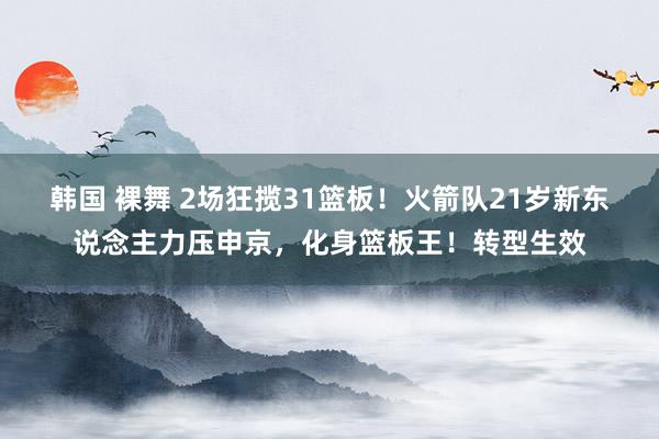 韩国 裸舞 2场狂揽31篮板！火箭队21岁新东说念主力压申京，化身篮板王！转型生效