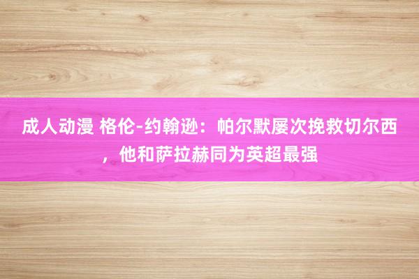 成人动漫 格伦-约翰逊：帕尔默屡次挽救切尔西，他和萨拉赫同为英超最强