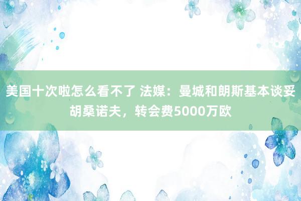 美国十次啦怎么看不了 法媒：曼城和朗斯基本谈妥胡桑诺夫，转会费5000万欧