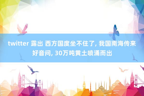 twitter 露出 西方国度坐不住了， 我国南海传来好音问， 30万吨黄土喷涌而出