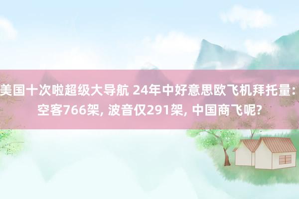 美国十次啦超级大导航 24年中好意思欧飞机拜托量: 空客766架， 波音仅291架， 中国商飞呢?