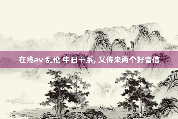 在线av 乱伦 中日干系， 又传来两个好音信