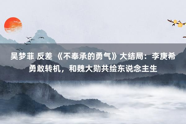 吴梦菲 反差 《不奉承的勇气》大结局：李庚希勇敢转机，和魏大勋共绘东说念主生