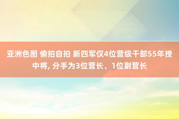 亚洲色图 偷拍自拍 新四军仅4位营级干部55年授中将， 分手为3位营长、1位副营长