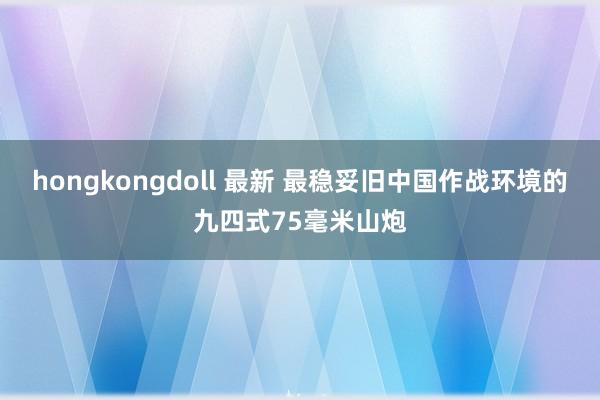 hongkongdoll 最新 最稳妥旧中国作战环境的九四式75毫米山炮