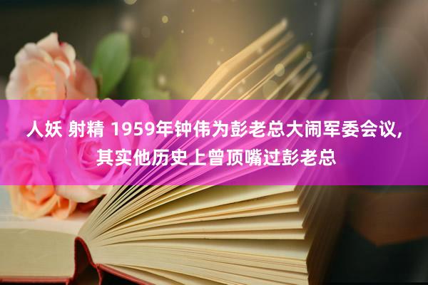 人妖 射精 1959年钟伟为彭老总大闹军委会议， 其实他历史上曾顶嘴过彭老总