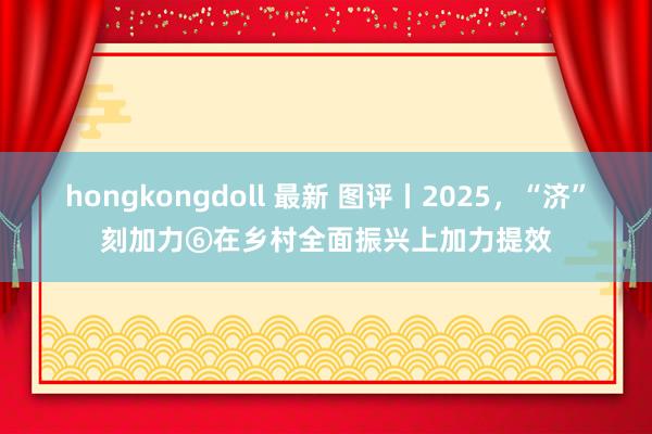 hongkongdoll 最新 图评丨2025，“济”刻加力⑥在乡村全面振兴上加力提效