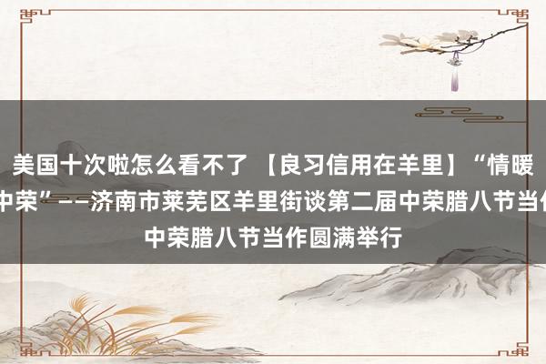 美国十次啦怎么看不了 【良习信用在羊里】“情暖腊八 福至中荣”——济南市莱芜区羊里街谈第二届中荣腊八节当作圆满举行