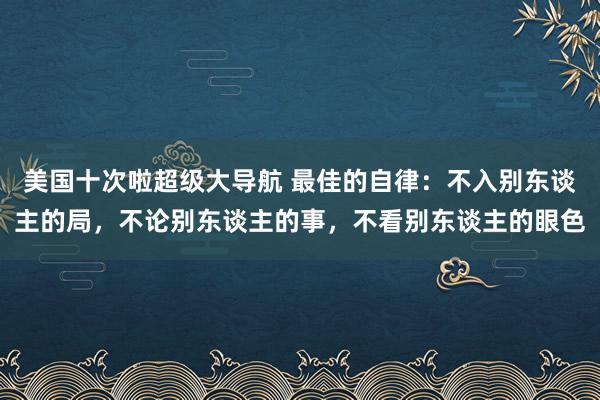 美国十次啦超级大导航 最佳的自律：不入别东谈主的局，不论别东谈主的事，不看别东谈主的眼色