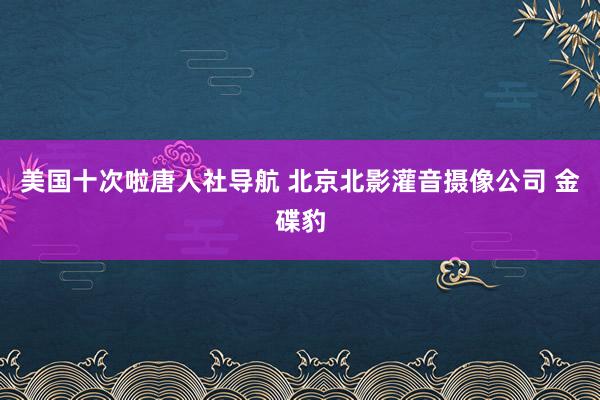 美国十次啦唐人社导航 北京北影灌音摄像公司 金碟豹