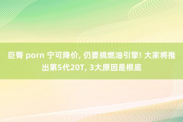 巨臀 porn 宁可降价， 仍要搞燃油引擎! 大家将推出第5代20T， 3大原因是根底