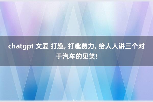 chatgpt 文爱 打趣， 打趣费力， 给人人讲三个对于汽车的见笑!