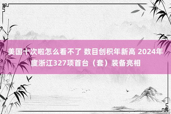 美国十次啦怎么看不了 数目创积年新高 2024年度浙江327项首台（套）装备亮相