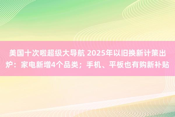 美国十次啦超级大导航 2025年以旧换新计策出炉：家电新增4个品类；手机、平板也有购新补贴