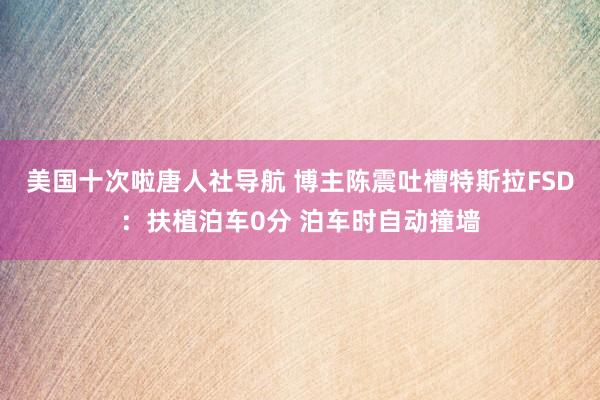 美国十次啦唐人社导航 博主陈震吐槽特斯拉FSD：扶植泊车0分 泊车时自动撞墙