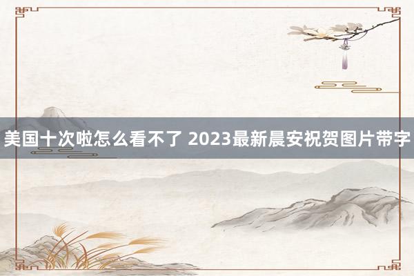 美国十次啦怎么看不了 2023最新晨安祝贺图片带字