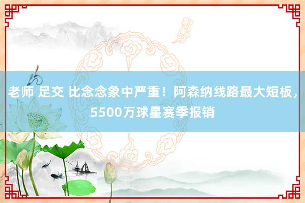 老师 足交 比念念象中严重！阿森纳线路最大短板，5500万球星赛季报销