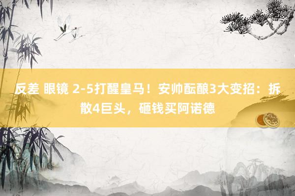 反差 眼镜 2-5打醒皇马！安帅酝酿3大变招：拆散4巨头，砸钱买阿诺德