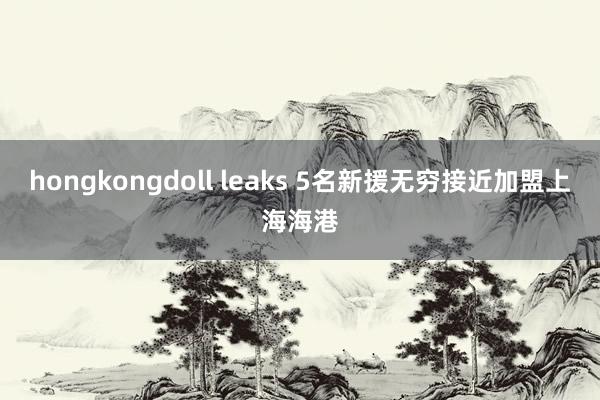 hongkongdoll leaks 5名新援无穷接近加盟上海海港