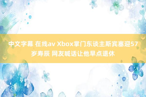 中文字幕 在线av Xbox掌门东谈主斯宾塞迎57岁寿辰 网友喊话让他早点退休