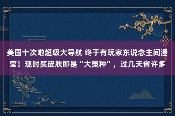 美国十次啦超级大导航 终于有玩家东说念主间澄莹！现时买皮肤即是“大冤种”，过几天省许多