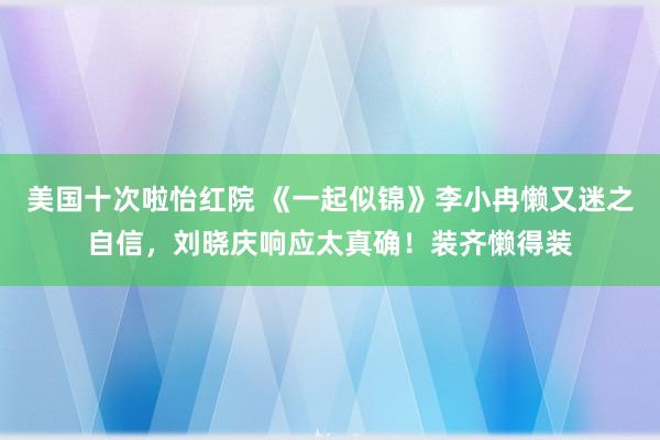 美国十次啦怡红院 《一起似锦》李小冉懒又迷之自信，刘晓庆响应太真确！装齐懒得装